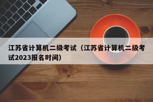 江苏省计算机二级考试（江苏省计算机二级考试2023报名时间）